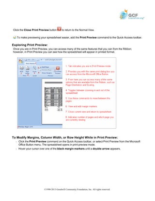 Click the Close Print Preview button to return to the Normal View.
To make previewing your spreadsheet easier, add the Print Preview command to the Quick Access toolbar.
Exploring Print Preview:
Once you are in Print Preview, you can access many of the same features that you can from the Ribbon;
however, in Print Preview you can see how the spreadsheet will appear in printed format.
To Modify Margins, Column Width, or Row Height While in Print Preview:
Š Click the Print Preview command on the Quick Access toolbar, or select Print Preview from the Microsoft
Office Button menu. The spreadsheet opens in print preview mode.
Š Hover your cursor over one of the black margin markers until a double arrow appears.
©1998-2013 Goodwill Community Foundation, Inc. All rights reserved.
 