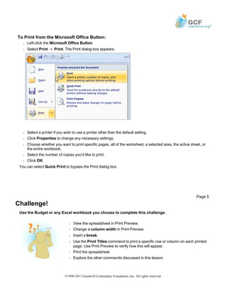 To Print from the Microsoft Office Button:
Š Left-click the Microsoft Office Button.
Š Select Print Print. The Print dialog box appears.
Š Select a printer if you wish to use a printer other than the default setting.
Š Click Properties to change any necessary settings.
Š Choose whether you want to print specific pages, all of the worksheet, a selected area, the active sheet, or
the entire workbook.
Š Select the number of copies you'd like to print.
Š Click OK.
You can select Quick Print to bypass the Print dialog box.
Challenge!
Use the Budget or any Excel workbook you choose to complete this challenge.
Page 5
Š View the spreadsheet in Print Preview.
Š Change a column width in Print Preview.
Š Insert a break.
Š Use the Print Titles command to print a specific row or column on each printed
page. Use Print Preview to verify how this will appear.
Š Print the spreadsheet.
Š Explore the other commands discussed in this lesson.
©1998-2013 Goodwill Community Foundation, Inc. All rights reserved.
 