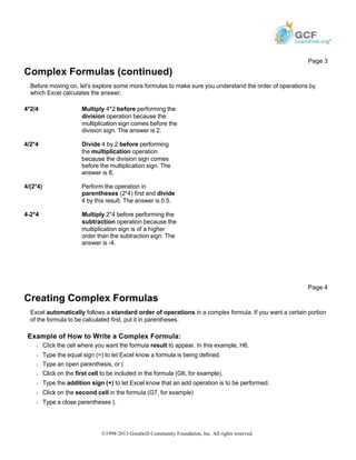 Complex Formulas (continued)
Before moving on, let's explore some more formulas to make sure you understand the order of operations by
which Excel calculates the answer.
Creating Complex Formulas
Excel automatically follows a standard order of operations in a complex formula. If you want a certain portion
of the formula to be calculated first, put it in parentheses.
Example of How to Write a Complex Formula:
Š Click the cell where you want the formula result to appear. In this example, H6.
Š Type the equal sign (=) to let Excel know a formula is being defined.
Š Type an open parenthesis, or (
Š Click on the first cell to be included in the formula (G6, for example).
Š Type the addition sign (+) to let Excel know that an add operation is to be performed.
Š Click on the second cell in the formula (G7, for example)
Š Type a close parentheses ).
Page 3
4*2/4 Multiply 4*2 before performing the
division operation because the
multiplication sign comes before the
division sign. The answer is 2.
4/2*4 Divide 4 by 2 before performing
the multiplication operation
because the division sign comes
before the multiplication sign. The
answer is 8.
4/(2*4) Perform the operation in
parentheses (2*4) first and divide
4 by this result. The answer is 0.5.
4-2*4 Multiply 2*4 before performing the
subtraction operation because the
multiplication sign is of a higher
order than the subtraction sign. The
answer is -4.
Page 4
©1998-2013 Goodwill Community Foundation, Inc. All rights reserved.
 