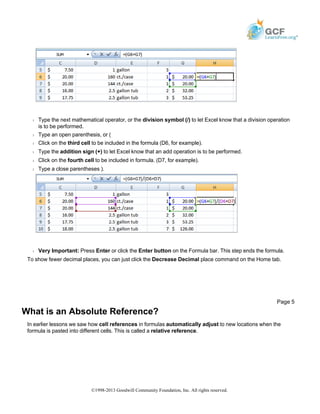 Š Type the next mathematical operator, or the division symbol (/) to let Excel know that a division operation
is to be performed.
Š Type an open parenthesis, or (
Š Click on the third cell to be included in the formula (D6, for example).
Š Type the addition sign (+) to let Excel know that an add operation is to be performed.
Š Click on the fourth cell to be included in formula. (D7, for example).
Š Type a close parentheses ).
Š Very Important: Press Enter or click the Enter button on the Formula bar. This step ends the formula.
To show fewer decimal places, you can just click the Decrease Decimal place command on the Home tab.
What is an Absolute Reference?
In earlier lessons we saw how cell references in formulas automatically adjust to new locations when the
formula is pasted into different cells. This is called a relative reference.
Page 5
©1998-2013 Goodwill Community Foundation, Inc. All rights reserved.
 