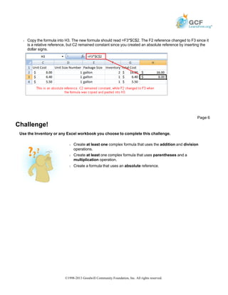 Š Copy the formula into H3. The new formula should read =F3*$C$2. The F2 reference changed to F3 since it
is a relative reference, but C2 remained constant since you created an absolute reference by inserting the
dollar signs.
Challenge!
Use the Inventory or any Excel workbook you choose to complete this challenge.
Page 6
Š Create at least one complex formula that uses the addition and division
operations.
Š Create at least one complex formula that uses parentheses and a
multiplication operation.
Š Create a formula that uses an absolute reference.
©1998-2013 Goodwill Community Foundation, Inc. All rights reserved.
 