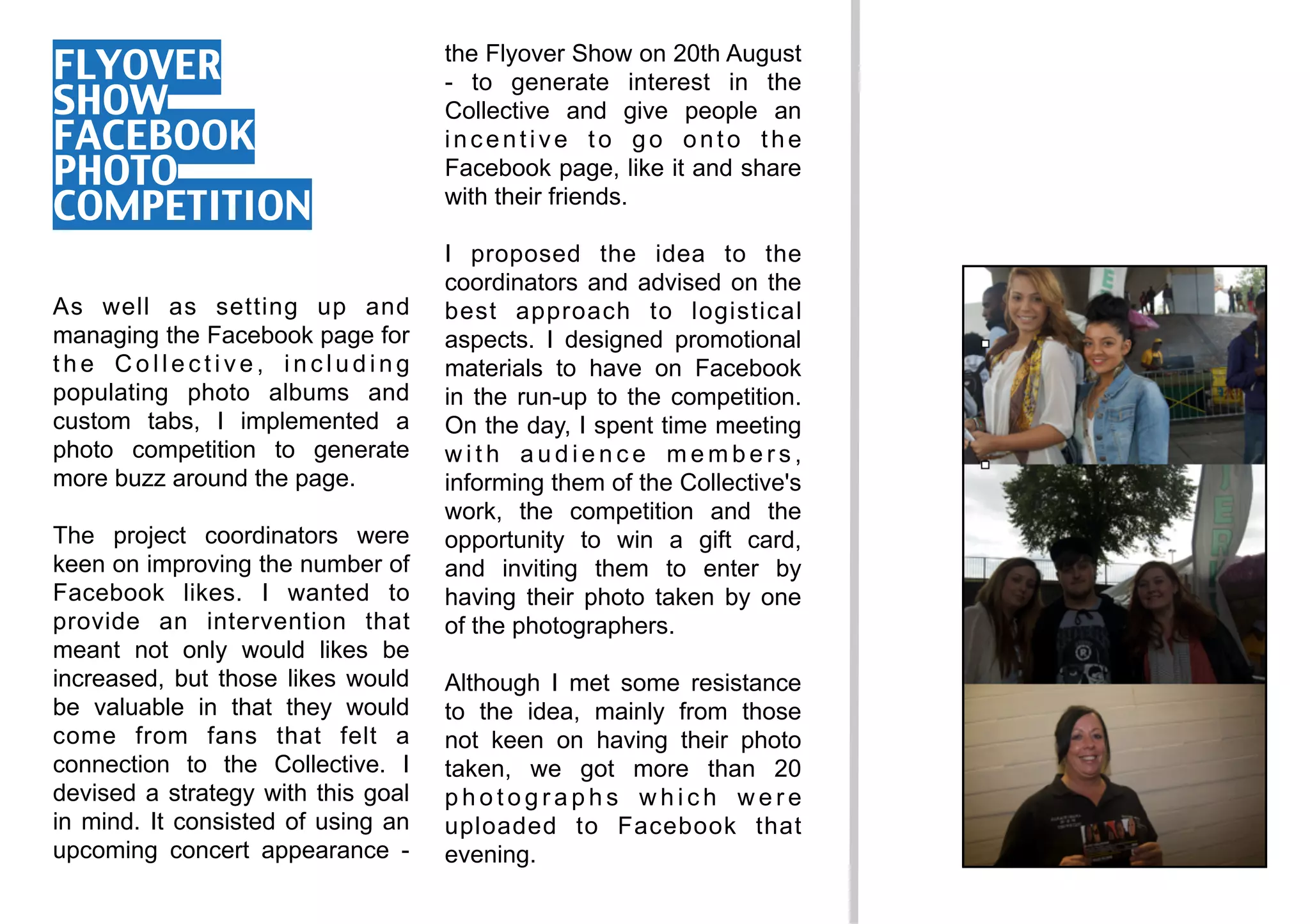 FLYOVER                             the Flyover Show on 20th August
                                    - to generate interest in the
SHOW                                Collective and give people an
FACEBOOK                            incentive to go onto the
PHOTO                               Facebook page, like it and share
COMPETITION                         with their friends.

                                    I proposed the idea to the
                                    coordinators and advised on the
As well as setting up and           best approach to logistical
managing the Facebook page for      aspects. I designed promotional
the Collective, including           materials to have on Facebook
populating photo albums and         in the run-up to the competition.
custom tabs, I implemented a        On the day, I spent time meeting
photo competition to generate       with audience members,
more buzz around the page.          informing them of the Collective's
                                    work, the competition and the
The project coordinators were       opportunity to win a gift card,
keen on improving the number of     and inviting them to enter by
Facebook likes. I wanted to         having their photo taken by one
provide an intervention that        of the photographers.
meant not only would likes be
increased, but those likes would    Although I met some resistance
be valuable in that they would      to the idea, mainly from those
come from fans that felt a          not keen on having their photo
connection to the Collective. I     taken, we got more than 20
devised a strategy with this goal   photographs which were
in mind. It consisted of using an   uploaded to Facebook that
upcoming concert appearance -       evening.
 
