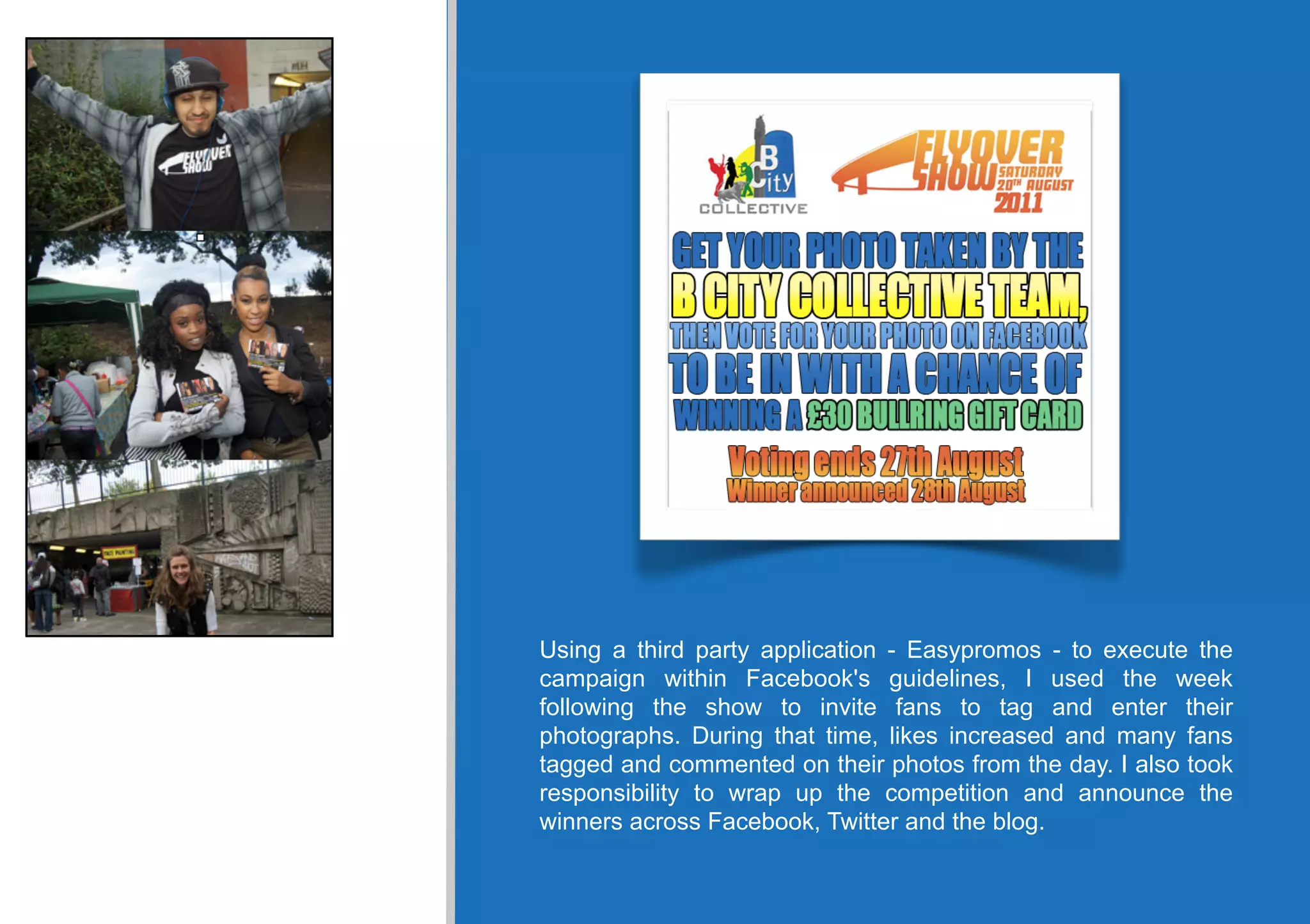 Using a third party application - Easypromos - to execute the
campaign within Facebook's guidelines, I used the week
following the show to invite fans to tag and enter their
photographs. During that time, likes increased and many fans
tagged and commented on their photos from the day. I also took
responsibility to wrap up the competition and announce the
winners across Facebook, Twitter and the blog.
 