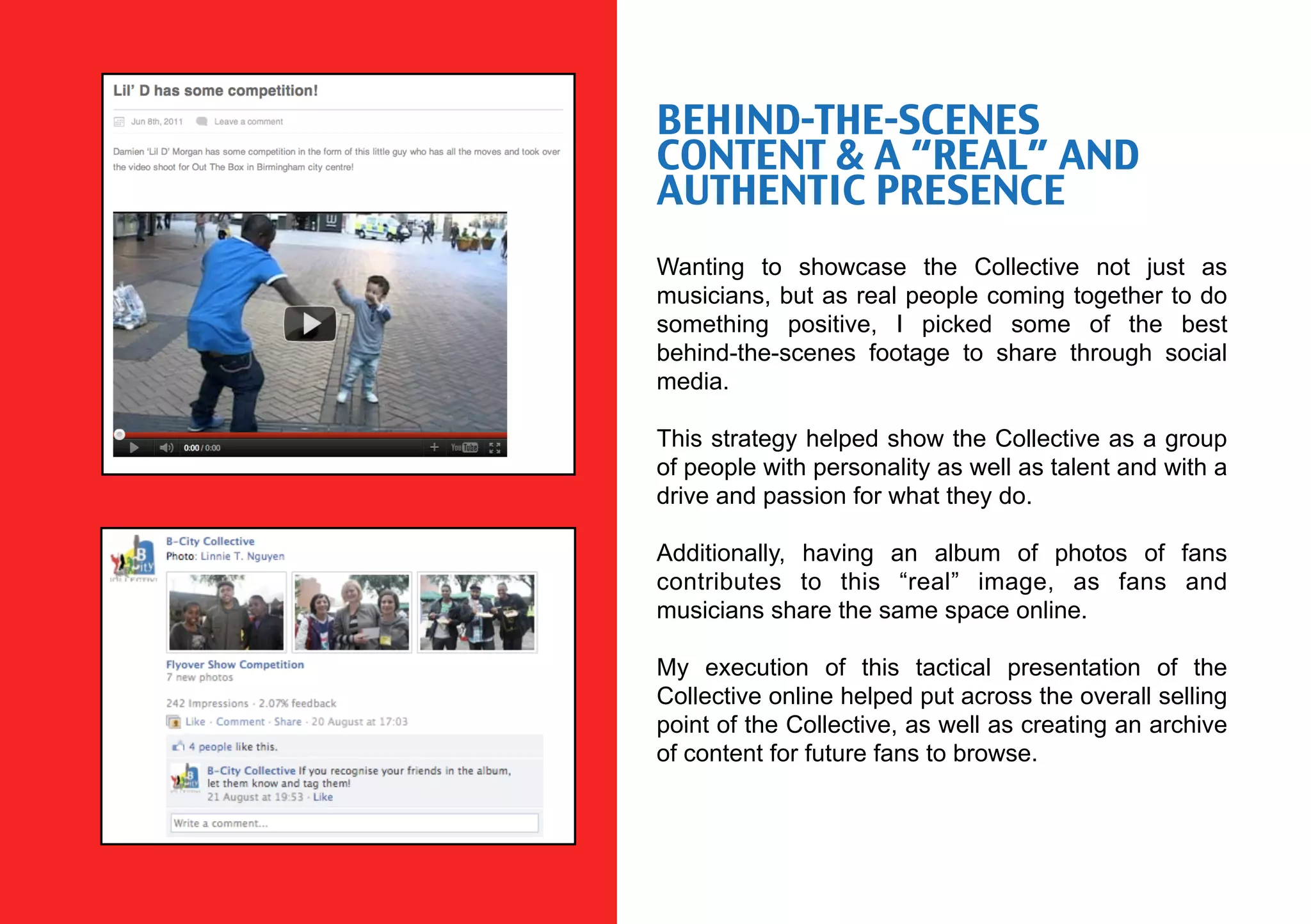 BEHIND-THE-SCENES
CONTENT & A “REAL” AND
AUTHENTIC PRESENCE
Wanting to showcase the Collective not just as
musicians, but as real people coming together to do
something positive, I picked some of the best
behind-the-scenes footage to share through social
media.

This strategy helped show the Collective as a group
of people with personality as well as talent and with a
drive and passion for what they do.

Additionally, having an album of photos of fans
contributes to this “real” image, as fans and
musicians share the same space online.

My execution of this tactical presentation of the
Collective online helped put across the overall selling
point of the Collective, as well as creating an archive
of content for future fans to browse.
 