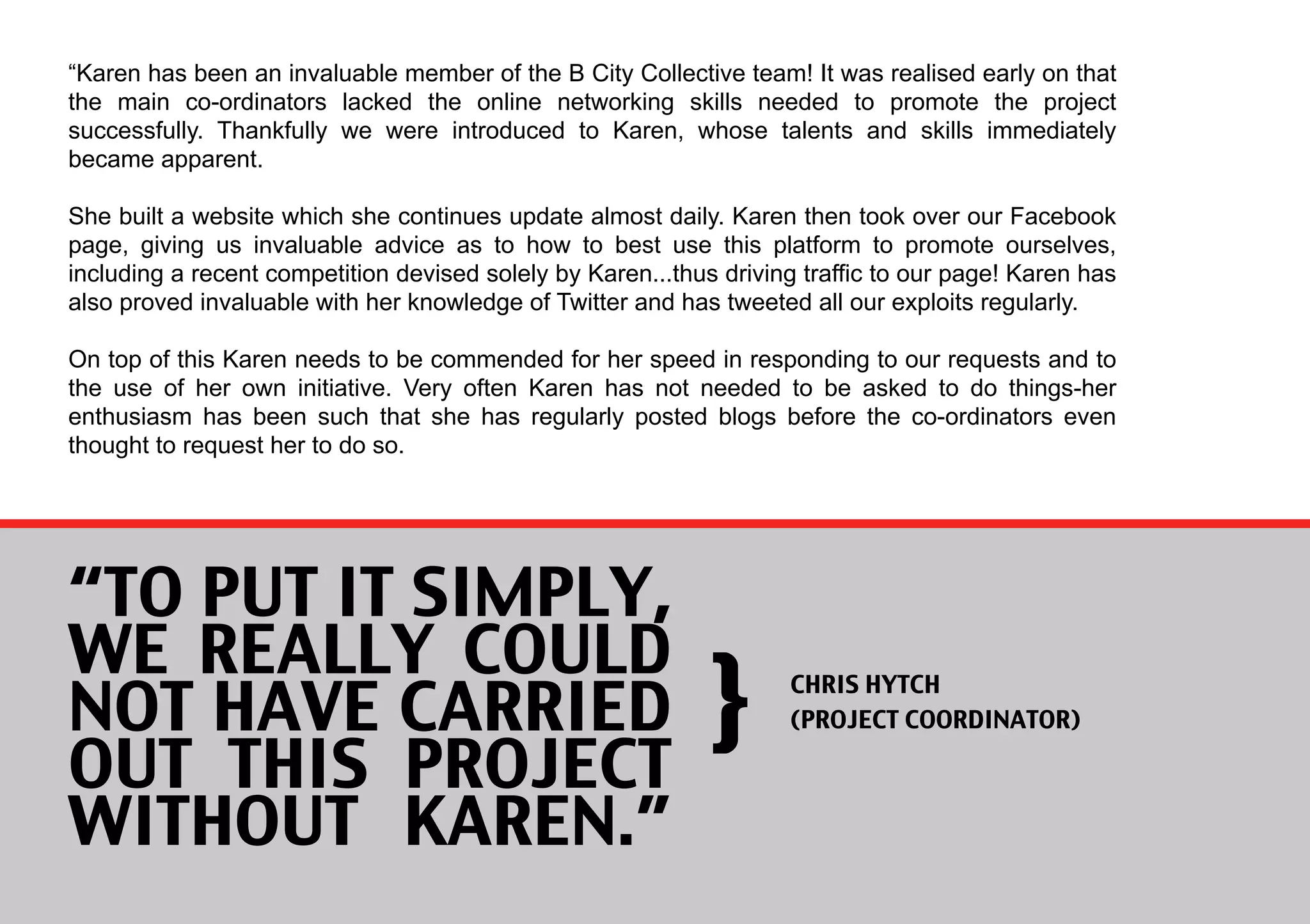 “Karen has been an invaluable member of the B City Collective team! It was realised early on that
the main co-ordinators lacked the online networking skills needed to promote the project
successfully. Thankfully we were introduced to Karen, whose talents and skills immediately
became apparent.

She built a website which she continues update almost daily. Karen then took over our Facebook
page, giving us invaluable advice as to how to best use this platform to promote ourselves,
including a recent competition devised solely by Karen...thus driving traffic to our page! Karen has
also proved invaluable with her knowledge of Twitter and has tweeted all our exploits regularly.

On top of this Karen needs to be commended for her speed in responding to our requests and to
the use of her own initiative. Very often Karen has not needed to be asked to do things-her
enthusiasm has been such that she has regularly posted blogs before the co-ordinators even
thought to request her to do so.




“TO PUT IT SIMPLY,
WE REALLY COULD
                                                             }
                                                                    
     
     
    
             
   


NOT HAVE CARRIED
                                                                    CHRIS HYTCH
                                                                    (PROJECT COORDINATOR)

OUT THIS PROJECT
WITHOUT KAREN.”
 