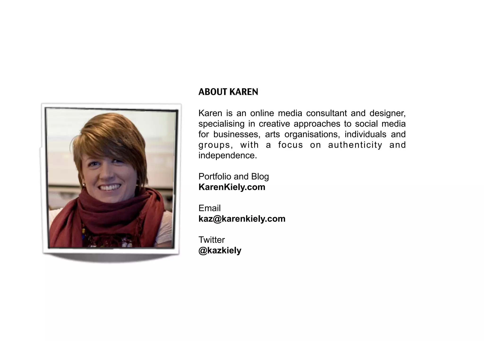 ABOUT KAREN

Karen is an online media consultant and designer,
specialising in creative approaches to social media
for businesses, arts organisations, individuals and
groups, with a focus on authenticity and
independence.

Portfolio and Blog
KarenKiely.com

Email
kaz@karenkiely.com

Twitter
@kazkiely
 