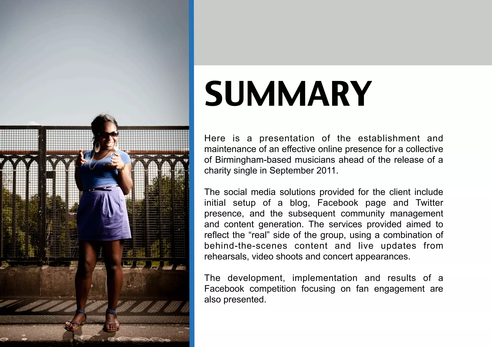 SUMMARY
Here is a presentation of the establishment and
maintenance of an effective online presence for a collective
of Birmingham-based musicians ahead of the release of a
charity single in September 2011.

The social media solutions provided for the client include
initial setup of a blog, Facebook page and Twitter
presence, and the subsequent community management
and content generation. The services provided aimed to
reflect the “real” side of the group, using a combination of
behind-the-scenes content and live updates from
rehearsals, video shoots and concert appearances.

The development, implementation and results of a
Facebook competition focusing on fan engagement are
also presented.
 