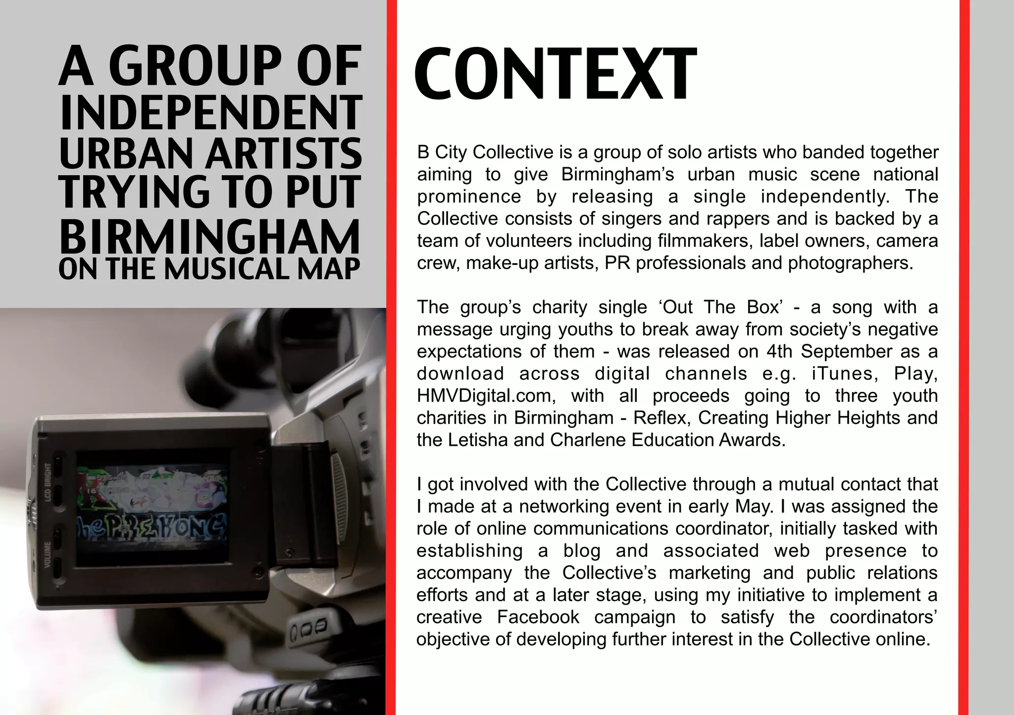A GROUP OF
INDEPENDENT
                     CONTEXT
URBAN ARTISTS        B City Collective is a group of solo artists who banded together
                     aiming to give Birmingham’s urban music scene national
TRYING TO PUT        prominence by releasing a single independently. The

BIRMINGHAM
                     Collective consists of singers and rappers and is backed by a
                     team of volunteers including filmmakers, label owners, camera
ON THE MUSICAL MAP   crew, make-up artists, PR professionals and photographers.

                     The group’s charity single ‘Out The Box’ - a song with a
                     message urging youths to break away from society’s negative
                     expectations of them - was released on 4th September as a
                     download across digital channels e.g. iTunes, Play,
                     HMVDigital.com, with all proceeds going to three youth
                     charities in Birmingham - Reflex, Creating Higher Heights and
                     the Letisha and Charlene Education Awards.

                     I got involved with the Collective through a mutual contact that
                     I made at a networking event in early May. I was assigned the
                     role of online communications coordinator, initially tasked with
                     establishing a blog and associated web presence to
                     accompany the Collective’s marketing and public relations
                     efforts and at a later stage, using my initiative to implement a
                     creative Facebook campaign to satisfy the coordinators’
                     objective of developing further interest in the Collective online.
 