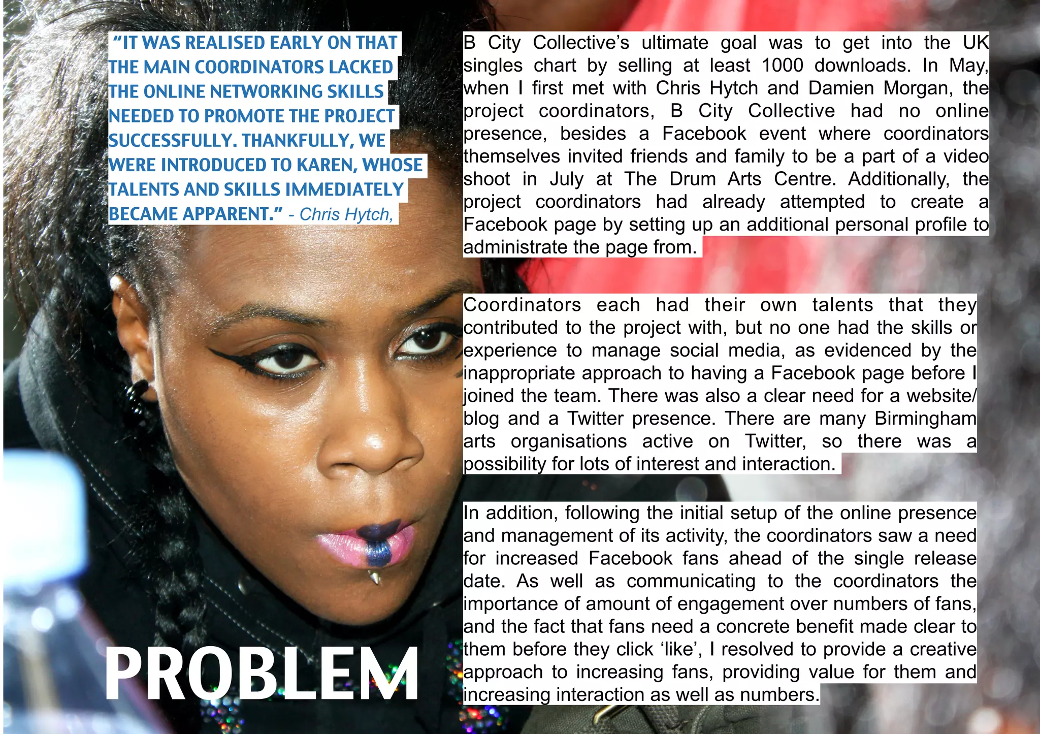 “IT WAS REALISED EARLY ON THAT     B City Collective’s ultimate goal was to get into the UK
THE MAIN COORDINATORS LACKED       singles chart by selling at least 1000 downloads. In May,
THE ONLINE NETWORKING SKILLS       when I first met with Chris Hytch and Damien Morgan, the
NEEDED TO PROMOTE THE PROJECT      project coordinators, B City Collective had no online
SUCCESSFULLY. THANKFULLY, WE       presence, besides a Facebook event where coordinators
WERE INTRODUCED TO KAREN, WHOSE    themselves invited friends and family to be a part of a video
                                   shoot in July at The Drum Arts Centre. Additionally, the
TALENTS AND SKILLS IMMEDIATELY
                                   project coordinators had already attempted to create a
BECAME APPARENT.” - Chris Hytch,
                                   Facebook page by setting up an additional personal profile to
                                   administrate the page from.


                                   Coordinators each had their own talents that they
                                   contributed to the project with, but no one had the skills or
                                   experience to manage social media, as evidenced by the
                                   inappropriate approach to having a Facebook page before I
                                   joined the team. There was also a clear need for a website/
                                   blog and a Twitter presence. There are many Birmingham
                                   arts organisations active on Twitter, so there was a
                                   possibility for lots of interest and interaction.

                                   In addition, following the initial setup of the online presence
                                   and management of its activity, the coordinators saw a need
                                   for increased Facebook fans ahead of the single release
                                   date. As well as communicating to the coordinators the
                                   importance of amount of engagement over numbers of fans,
                                   and the fact that fans need a concrete benefit made clear to


PROBLEM
                                   them before they click ‘like’, I resolved to provide a creative
                                   approach to increasing fans, providing value for them and
                                   increasing interaction as well as numbers.
 