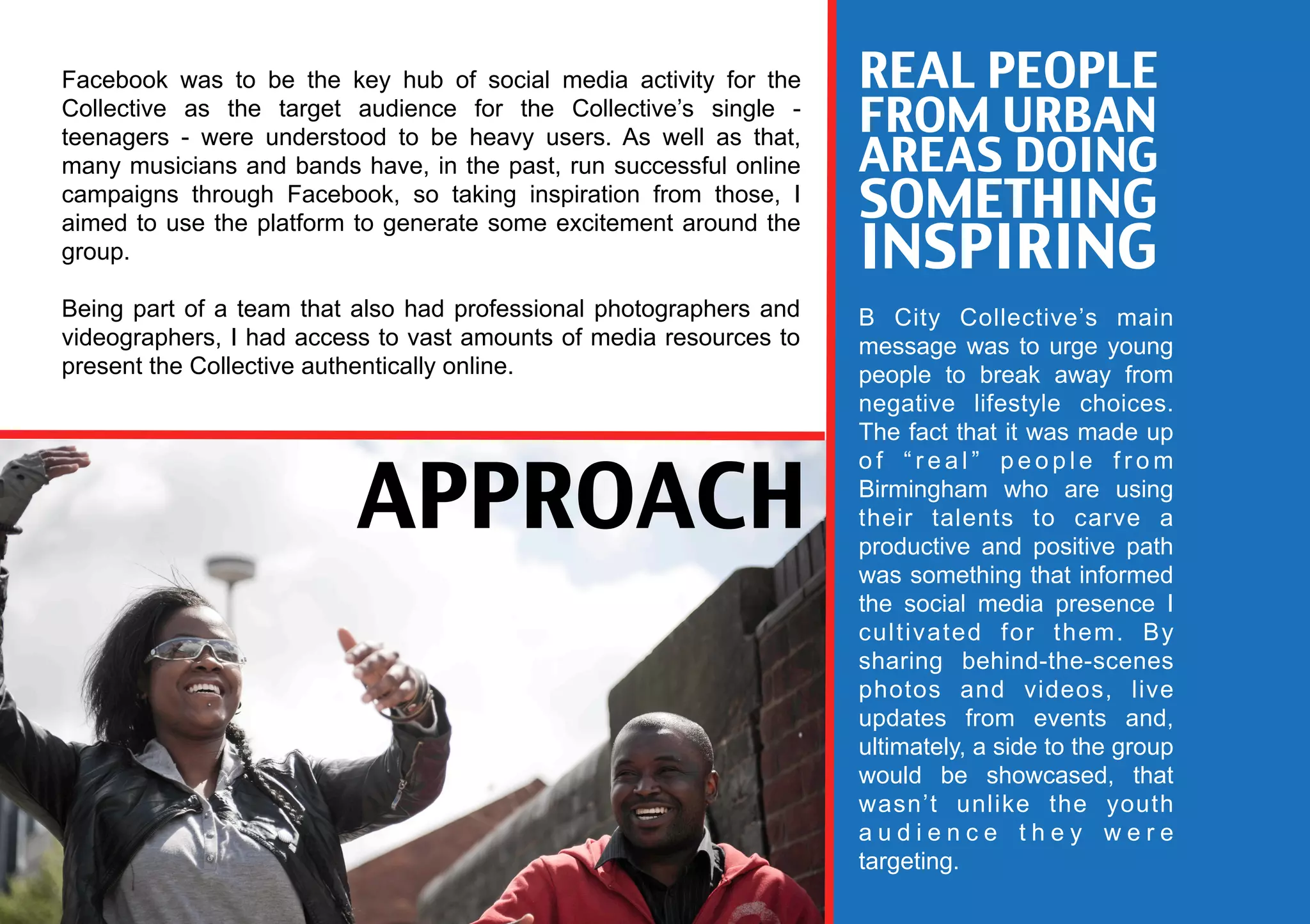 Facebook was to be the key hub of social media activity for the     REAL PEOPLE
Collective as the target audience for the Collective’s single -
teenagers - were understood to be heavy users. As well as that,
                                                                    FROM URBAN
many musicians and bands have, in the past, run successful online   AREAS DOING
campaigns through Facebook, so taking inspiration from those, I
                                                                    SOMETHING
                                                                    INSPIRING
aimed to use the platform to generate some excitement around the
group.

Being part of a team that also had professional photographers and   B City Collective’s main
videographers, I had access to vast amounts of media resources to   message was to urge young
present the Collective authentically online.                        people to break away from
                                                                    negative lifestyle choices.
                                                                    The fact that it was made up


                         APPROACH
                                                                    of “real” people from
                                                                    Birmingham who are using
                                                                    their talents to carve a
                                                                    productive and positive path
                                                                    was something that informed
                                                                    the social media presence I
                                                                    cultivated for them. By
                                                                    sharing behind-the-scenes
                                                                    photos and videos, live
                                                                    updates from events and,
                                                                    ultimately, a side to the group
                                                                    would be showcased, that
                                                                    wasn’t unlike the youth
                                                                    audience they were
                                                                    targeting.
 
