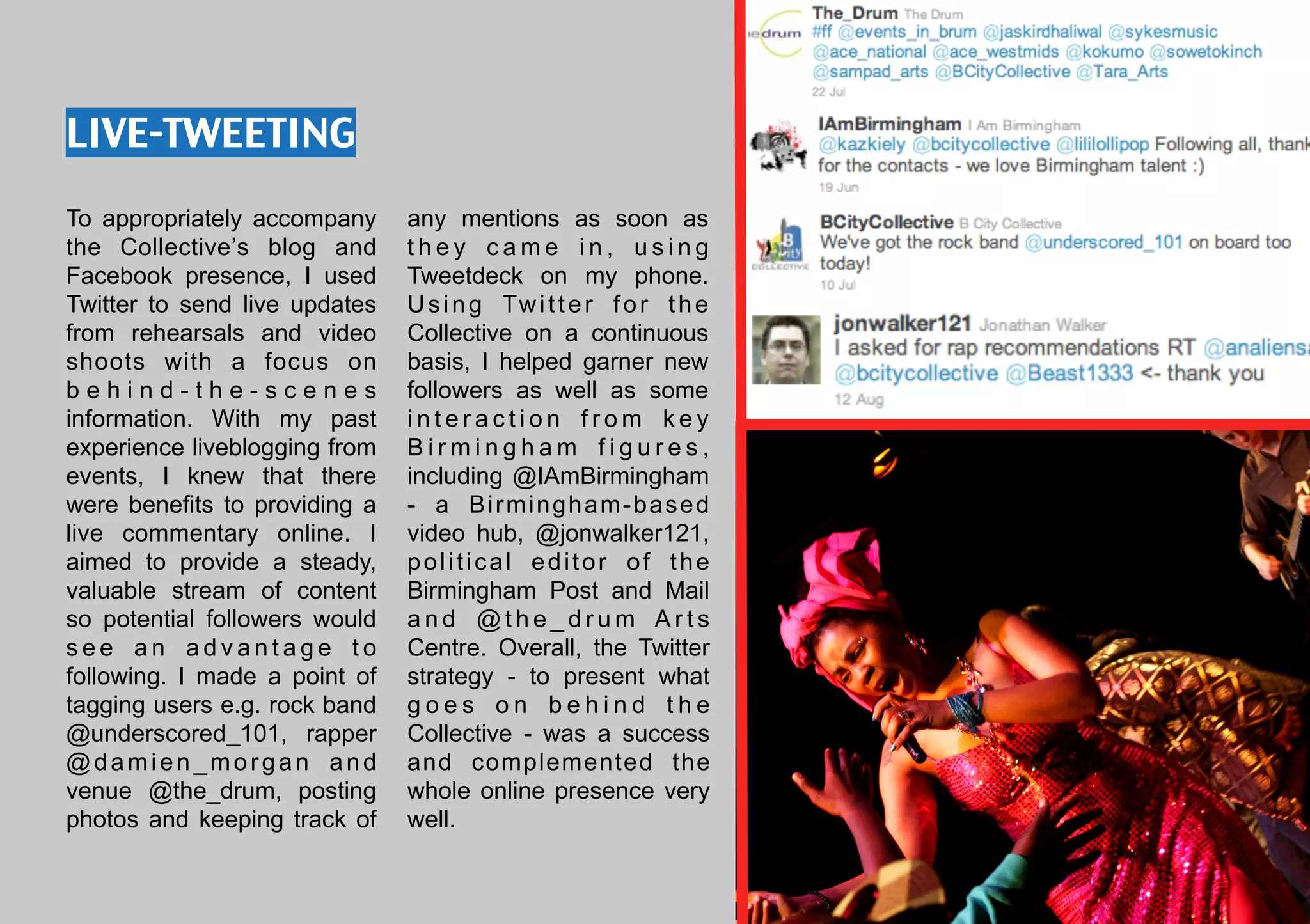 LIVE-TWEETING

To appropriately accompany     any mentions as soon as
the Collective’s blog and      they came in, using
Facebook presence, I used      Tweetdeck on my phone.
Twitter to send live updates   U s i n g Tw i t t e r f o r t h e
from rehearsals and video      Collective on a continuous
shoots with a focus on         basis, I helped garner new
behind-the-scenes              followers as well as some
information. With my past      interaction from key
experience liveblogging from   Birmingham figures,
events, I knew that there      including @IAmBirmingham
were benefits to providing a   - a Birmingham-based
live commentary online. I      video hub, @jonwalker121,
aimed to provide a steady,     political editor of the
valuable stream of content     Birmingham Post and Mail
so potential followers would   and @the_drum Arts
see an advantage to            Centre. Overall, the Twitter
following. I made a point of   strategy - to present what
tagging users e.g. rock band   goes on behind the
@underscored_101, rapper       Collective - was a success
@damien_morgan and             and complemented the
venue @the_drum, posting       whole online presence very
photos and keeping track of    well.
 