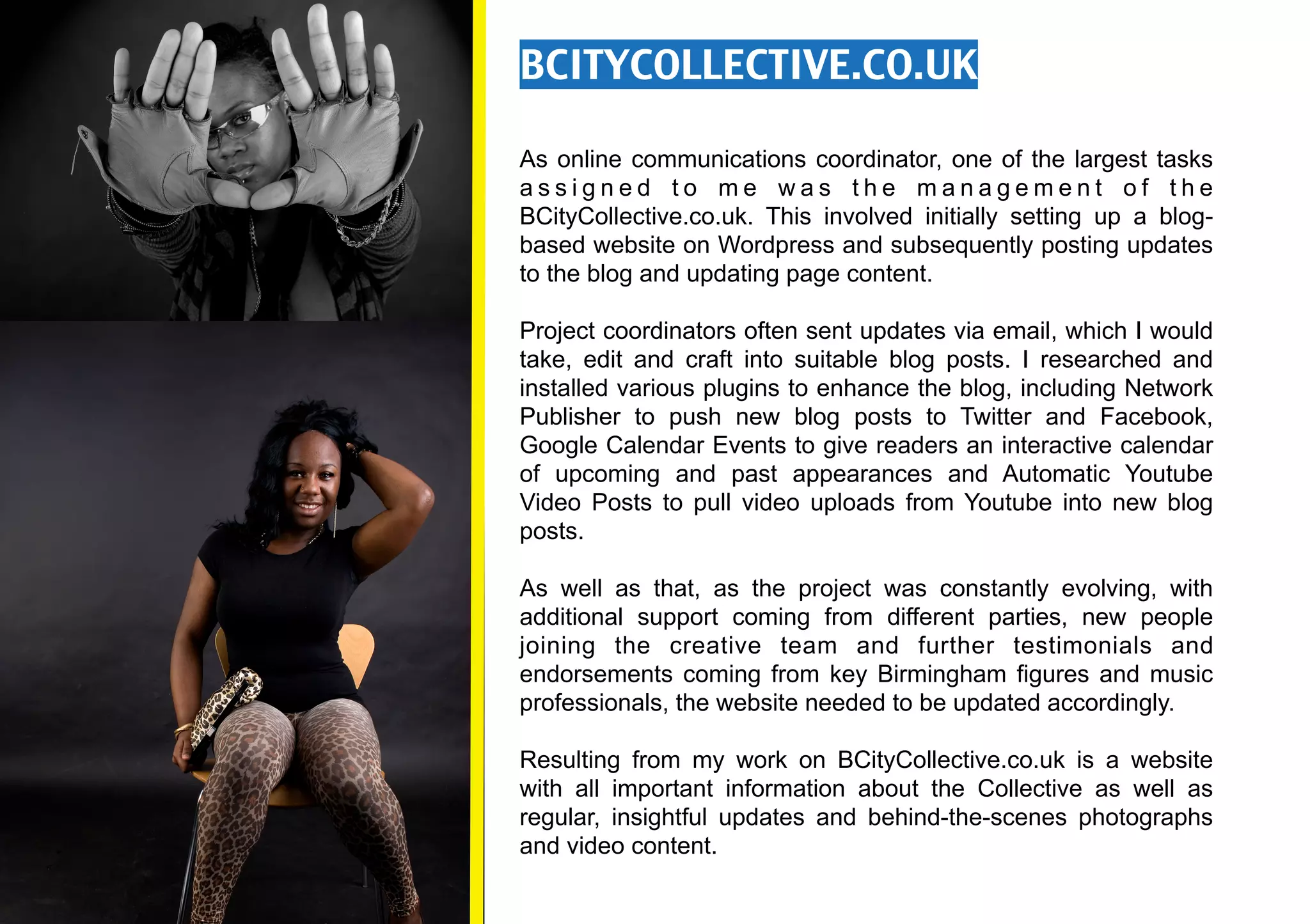 BCITYCOLLECTIVE.CO.UK

As online communications coordinator, one of the largest tasks
assigned to me was the management of the
BCityCollective.co.uk. This involved initially setting up a blog-
based website on Wordpress and subsequently posting updates
to the blog and updating page content.

Project coordinators often sent updates via email, which I would
take, edit and craft into suitable blog posts. I researched and
installed various plugins to enhance the blog, including Network
Publisher to push new blog posts to Twitter and Facebook,
Google Calendar Events to give readers an interactive calendar
of upcoming and past appearances and Automatic Youtube
Video Posts to pull video uploads from Youtube into new blog
posts.

As well as that, as the project was constantly evolving, with
additional support coming from different parties, new people
joining the creative team and further testimonials and
endorsements coming from key Birmingham figures and music
professionals, the website needed to be updated accordingly.

Resulting from my work on BCityCollective.co.uk is a website
with all important information about the Collective as well as
regular, insightful updates and behind-the-scenes photographs
and video content.
 