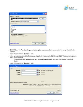 Š Click OK and the Function Arguments dialog box appears so that you can enter the range of cells for the
function.
Š Insert the cursor in the Number 1 field.
Š In the spreadsheet, select the first range of cells. In this example, G21 through G26. The argument appears
in the Number 1 field.
» To select the cells, left-click cell G21 and drag the cursor to G26, and then release the mouse
button.
Š Insert the cursor in the Number 2 field.
©1998-2013 Goodwill Community Foundation, Inc. All rights reserved.
 