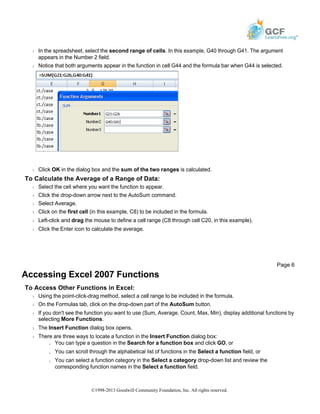 Š In the spreadsheet, select the second range of cells. In this example, G40 through G41. The argument
appears in the Number 2 field.
Š Notice that both arguments appear in the function in cell G44 and the formula bar when G44 is selected.
Š Click OK in the dialog box and the sum of the two ranges is calculated.
To Calculate the Average of a Range of Data:
Š Select the cell where you want the function to appear.
Š Click the drop-down arrow next to the AutoSum command.
Š Select Average.
Š Click on the first cell (in this example, C8) to be included in the formula.
Š Left-click and drag the mouse to define a cell range (C8 through cell C20, in this example).
Š Click the Enter icon to calculate the average.
Accessing Excel 2007 Functions
To Access Other Functions in Excel:
Š Using the point-click-drag method, select a cell range to be included in the formula.
Š On the Formulas tab, click on the drop-down part of the AutoSum button.
Š If you don't see the function you want to use (Sum, Average, Count, Max, Min), display additional functions by
selecting More Functions.
Š The Insert Function dialog box opens.
Š There are three ways to locate a function in the Insert Function dialog box:
» You can type a question in the Search for a function box and click GO, or
» You can scroll through the alphabetical list of functions in the Select a function field, or
» You can select a function category in the Select a category drop-down list and review the
corresponding function names in the Select a function field.
Page 6
©1998-2013 Goodwill Community Foundation, Inc. All rights reserved.
 