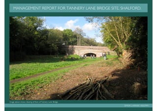 MANAGEMENT REPORT FOR TANNERY LANE BRIDGE SITE, SHALFORD.




Image above shows clearing of front of Tannery Lane Bridge.
                                                              SIMON LAPINSKI K0637991
 