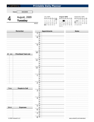 Printable Daily Planner

        Date:          8/4/2009


                August, 2009                        July 2009                     August 2009                  September 2009


4               Tuesday
                                                    Su M


                                                     5   6
                                                             Tu W Th


                                                             7
                                                                 1
                                                                 8
                                                                     2
                                                                     9
                                                    12 13 14 15 16 17 18
                                                                         F
                                                                         3
                                                                             Sa
                                                                             4
                                                                         10 11
                                                                                  Su M


                                                                                  2
                                                                                  9
                                                                                      3
                                                                                          Tu W Th


                                                                                          4   5   6
                                                                                                      F


                                                                                                      7
                                                                                      10 11 12 13 14 15
                                                                                                          Sa
                                                                                                          1
                                                                                                          8
                                                                                                               Su M


                                                                                                               6   7
                                                                                                                       Tu W Th
                                                                                                                       1
                                                                                                                       8
                                                                                                                           2
                                                                                                                           9
                                                                                                                               3
                                                                                                                                   F
                                                                                                                                   4
                                                                                                                               10 11 12
                                                                                                               13 14 15 16 17 18 19
                                                                                                                                       Sa
                                                                                                                                       5



                                    W32-2           19 20 21 22 23 24 25          16 17 18 19 20 21 22         20 21 22 23 24 25 26
                                                    26 27 28 29 30 31             23 24 25 26 27 28 29         27 28 29 30
                                                                                  30 31




            Remember                              Appointments                                                 Notes
                                       7    :00
                                            :30

                                       8    :00
                                            :15
                                            :30
                                            :45

                                       9    :00
                                            :15
                                            :30
                                            :45

                                      10    :00
 ABC       Prioritized Task List           :15
                                            :30
                                            :45

                                      11    :00
                                            :15
                                            :30
                                            :45

                                      12    :00
                                            :15
                                            :30
                                            :45

                                       1    :00
                                            :15
                                            :30
                                            :45

                                       2    :00
                                            :15
                                            :30
Time            People to Call              :45

                                       3    :00
                                            :15
                                            :30
                                            :45

                                       4    :00
                                            :15
                                            :30
                                            :45

                                       5    :00
$Amt              Expenses                  :30

                                       6    :00
                                            :30

                                       7    :00
                                            :30

 © 2009 Vertex42 LLC
                                       8    :00
                                                                                                      www.vertex42.com/calendars/
 