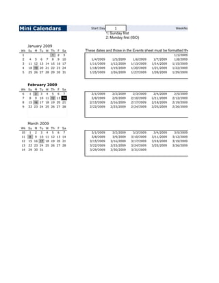 Mini Calendars                       Start Day        1                                    WeekNo
                                                 1: Sunday first
                                                 2: Monday first (ISO)

     January 2009
Wk Su M Tu W Th          F   Sa   These dates and those in the Events sheet must be formatted the same way
1                    1   2    3                                                           1/1/2009
2    4   5   6   7   8   9   10      1/4/2009        1/5/2009     1/6/2009    1/7/2009    1/8/2009
3    11 12 13 14 15 16 17           1/11/2009      1/12/2009    1/13/2009    1/14/2009   1/15/2009
4    18 19 20 21 22 23 24           1/18/2009      1/19/2009    1/20/2009    1/21/2009   1/22/2009
5    25 26 27 28 29 30 31           1/25/2009      1/26/2009    1/27/2009    1/28/2009   1/29/2009



     February 2009
Wk Su M Tu W Th          F   Sa
6   1 2 3 4 5            6   7       2/1/2009        2/2/2009     2/3/2009    2/4/2009    2/5/2009
7     8 9 10 11 12 13 14             2/8/2009       2/9/2009    2/10/2009    2/11/2009   2/12/2009
8    15 16 17 18 19 20 21           2/15/2009      2/16/2009    2/17/2009    2/18/2009   2/19/2009
9    22 23 24 25 26 27 28           2/22/2009      2/23/2009    2/24/2009    2/25/2009   2/26/2009




     March 2009
Wk Su M Tu W Th          F   Sa
10 1 2 3 4 5             6   7       3/1/2009        3/2/2009     3/3/2009    3/4/2009    3/5/2009
11    8 9 10 11 12 13 14             3/8/2009       3/9/2009    3/10/2009    3/11/2009   3/12/2009
12   15 16 17 18 19 20 21           3/15/2009      3/16/2009    3/17/2009    3/18/2009   3/19/2009
13   22 23 24 25 26 27 28           3/22/2009      3/23/2009    3/24/2009    3/25/2009   3/26/2009
14   29 30 31                       3/29/2009      3/30/2009    3/31/2009
 