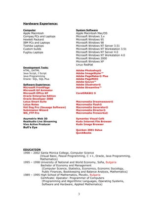 Hardware Experience:

Computer                             System Software
Apple Macintosh                      Apple Macintosh Mac/OS
Compaq PCs and Laptops               Microsoft Windows 3.x
Hewlett Packard                      Microsoft Windows 95
IBM PCs and Laptops                  Microsoft Windows 98
Toshiba Laptops                      Microsoft Windows NT Server 3.51
Custom builds                        Microsoft Windows NT Workstation 3.51
Fugitsu Laptops                      Microsoft Windows NT Server 4.0
                                     Microsoft Windows NT Workstation 4.0
                                     Microsoft Windows 2000
                                     Microsoft Windows XP
                                     Linux RedHat
Development Tools:
HTML, DHTML                          Adobe   Photoshop®
Java Script, J Script                Adobe   ImageStyler™
Java Programming                     Adobe   PageMaker® Plus
Oracle: SQL, SQL Plus                Adobe   PageMill®
                                     Adobe   GoLive™
Software Experience:                 Adobe   Illustrator®
Microsoft FrontPage                  Adobe   Streamline™
Microsoft Gif Animator
Microsoft Office XP                  CorelDRAW® 9
Oracle Enterprise Edition
Oracle Developer 2000
Lotus Smart Suite                    Macromedia   Dreamweaver®
Lotus Notes                          Macromedia   Flash®
Hot Dog Pro (Sausage Software)       Macromedia   Generator®
Submission Wizard                    Macromedia   Director®
WS_FTP Pro                           Macromedia   Fireworks®

Asymetrix Web 3D                     Symantec Visual Café
RealAudio Live Streaming             Kudo Internet File Browser
Vivo Active Producer                 Kudo Image Browser
Bull's Eye
                                     Quicken 2001 Delux
                                     QuickBooks




EDUCATION
1998 – 2002 Santa Monica College, Computer Science
           (Visual Basic, Pascal Programming, C ++, Oracle, Java Programming,
           Mathematics)
1995 – 1998 University of National and World Economy, Sofia, Bulgaria
            Bachelor of Economy and Management
             (Computer Science, Statistics, Economics, Economic Sociology,
             Public Finances, Bookkeeping and Balance Analysis, Mathematics)
1989 – 1995 High School of Mathematics, Plovdiv, Bulgaria
            Certificate: Operator- Programmer of Computers
             (Programming and Algorithmic Languages, Operating Systems,
             Software and Hardware, Applied Mathematics)


                                       3
 