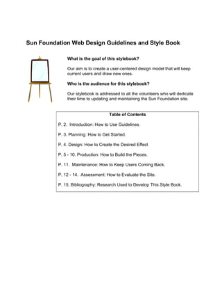 Sun Foundation Web Design Guidelines and Style Book

              What is the goal of this stylebook?

              Our aim is to create a user-centered design model that will keep
              current users and draw new ones.

              Who is the audience for this stylebook?

              Our stylebook is addressed to all the volunteers who will dedicate
              their time to updating and maintaining the Sun Foundation site.


                                    Table of Contents

          P. 2. Introduction: How to Use Guidelines.

          P. 3. Planning: How to Get Started.

          P. 4. Design: How to Create the Desired Effect

          P. 5 - 10. Production: How to Build the Pieces.

          P. 11. Maintenance: How to Keep Users Coming Back.

          P. 12 - 14. Assessment: How to Evaluate the Site.

          P. 15. Bibliography: Research Used to Develop This Style Book.
 