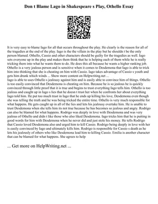 Don t Blame Lago in Shakespeare s Play, Othello Essay
It is very easy to blame Iago for all that occurs throughout the play. He clearly is the reason for all of
the tragedies at the end of the play. Iago is the the villain in the play but he shouldn t be the only
person blamed. Othello, Cassio and other characters should be guilty for the tragedies as well. Iago
sets everyone up in the play and makes them think that he is helping each of them while he is really
tricking them into what he wants them to do. He does this all because he wants a higher ranking job.
Othello is a very jealous person and is sensitive when it comes to Desdemona that Iago is able to trick
him into thinking that she is cheating on him with Cassio. Iago takes advantage of Cassio s youth and
gets him drunk which winds ... Show more content on Helpwriting.net ...
Iago is able to uses Othello s jealousy against him and is easily able to convince him of things. Othello
is too easily convinced that Desdemona is cheating on him. Because he is so jealous he is quickly
convinced through little proof that it is true and begins to trust everything Iago tells him. Othello is too
jealous and caught up in Iago s lies that he doesn t trust her when he confronts her about everything
Iago told him. He put too much trust in Iago that he ends up killing his love, Desdemona even though
she was telling the truth and he was being tricked the entire time. Othello is very much responsible for
what happens. He gets caught up in all of the lies and lets his jealousy overtake him. He is unable to
trust Desdemona when she tells him its not true because he has becomes so jealous and angry. Rodrigo
can also be blamed for what happens. Rodrigo was deeply in love with Desdemona and was very
jealous of Othello and didn t like those who also liked Desdemona. Iago tricks him that he is putting in
good words for him with Desdemona when he never did and just stole his money. He tells Rodrigo
that Cassio loved Desdemona also and urged him to kill Cassio. Rodrigo being deeply in love with her
is easily convinced by Iago and ultimately kills him. Rodrigo is responsible for Cassio s death as he
lets his jealously of others who like Desdemona lead him to killing Cassio. Emilia is another character
that can be blamed for what happens. She agrees to help
... Get more on HelpWriting.net ...
 