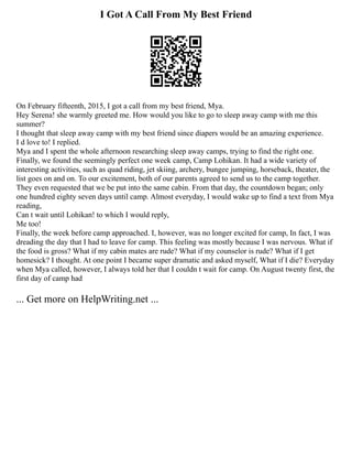 I Got A Call From My Best Friend
On February fifteenth, 2015, I got a call from my best friend, Mya.
Hey Serena! she warmly greeted me. How would you like to go to sleep away camp with me this
summer?
I thought that sleep away camp with my best friend since diapers would be an amazing experience.
I d love to! I replied.
Mya and I spent the whole afternoon researching sleep away camps, trying to find the right one.
Finally, we found the seemingly perfect one week camp, Camp Lohikan. It had a wide variety of
interesting activities, such as quad riding, jet skiing, archery, bungee jumping, horseback, theater, the
list goes on and on. To our excitement, both of our parents agreed to send us to the camp together.
They even requested that we be put into the same cabin. From that day, the countdown began; only
one hundred eighty seven days until camp. Almost everyday, I would wake up to find a text from Mya
reading,
Can t wait until Lohikan! to which I would reply,
Me too!
Finally, the week before camp approached. I, however, was no longer excited for camp, In fact, I was
dreading the day that I had to leave for camp. This feeling was mostly because I was nervous. What if
the food is gross? What if my cabin mates are rude? What if my counselor is rude? What if I get
homesick? I thought. At one point I became super dramatic and asked myself, What if I die? Everyday
when Mya called, however, I always told her that I couldn t wait for camp. On August twenty first, the
first day of camp had
... Get more on HelpWriting.net ...
 