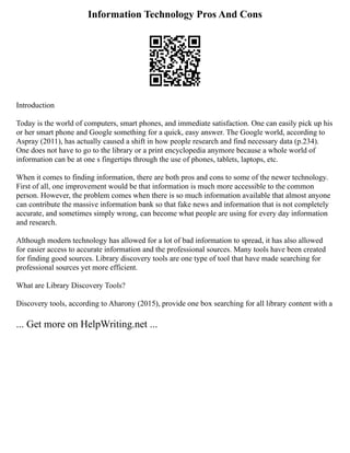 Information Technology Pros And Cons
Introduction
Today is the world of computers, smart phones, and immediate satisfaction. One can easily pick up his
or her smart phone and Google something for a quick, easy answer. The Google world, according to
Aspray (2011), has actually caused a shift in how people research and find necessary data (p.234).
One does not have to go to the library or a print encyclopedia anymore because a whole world of
information can be at one s fingertips through the use of phones, tablets, laptops, etc.
When it comes to finding information, there are both pros and cons to some of the newer technology.
First of all, one improvement would be that information is much more accessible to the common
person. However, the problem comes when there is so much information available that almost anyone
can contribute the massive information bank so that fake news and information that is not completely
accurate, and sometimes simply wrong, can become what people are using for every day information
and research.
Although modern technology has allowed for a lot of bad information to spread, it has also allowed
for easier access to accurate information and the professional sources. Many tools have been created
for finding good sources. Library discovery tools are one type of tool that have made searching for
professional sources yet more efficient.
What are Library Discovery Tools?
Discovery tools, according to Aharony (2015), provide one box searching for all library content with a
... Get more on HelpWriting.net ...
 