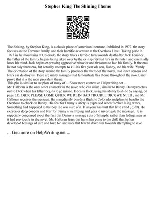 Stephen King The Shining Theme
The Shining, by Stephen King, is a classic piece of American literature. Published in 1977, the story
focuses on the Torrance family, and their horrific adventure at the Overlook Hotel. Taking place in
1975 in the mountains of Colorado, the story takes a terrible turn towards death after Jack Torrance,
the father of the family, begins being taken over by the evil spirits that lurk in the hotel, and essentially
loses his mind. Jack begins expressing aggressive behavior and threatens to hurt his family. In the end,
he not only threatens, but actually attempts to kill his five year old son, Danny, and his wife, Wendy.
The orientation of the story around the family produces the theme of the novel, that inner demons and
fears can destroy us. There are many passages that demonstrate this theme throughout the novel, and
prove that it is the most prevalent theme.
This plot is similar to the plots of many of ... Show more content on Helpwriting.net ...
Mr. Halloran is the only other character in the novel who can shine , similar to Danny. Danny reaches
out to Dick when his father begins to go insane. He calls Dick, using his ability to shine by saying, on
page 335, DICK PLEASE COME QUICK WE RE IN BAD TROUBLE DICK WE NEED , and Mr.
Halloran receives the message. He immediately boards a flight to Colorado and plans to head to the
Overlook to check on Danny. His fear for Danny s safety is expressed when Stephen King writes,
Something had happened to the boy. He was sure of it. If anyone has hurt that little child , (339). He
expresses deep concern and fear for Danny s well being and goes to investigate the message. He is
especially concerned about the fact that Danny s message cuts off sharply, rather than fading away as
it had previously in the novel. Mr. Halloran fears that harm has come to the child that he has
developed feelings of care and love for, and uses that fear to drive him towards attempting to save
... Get more on HelpWriting.net ...
 