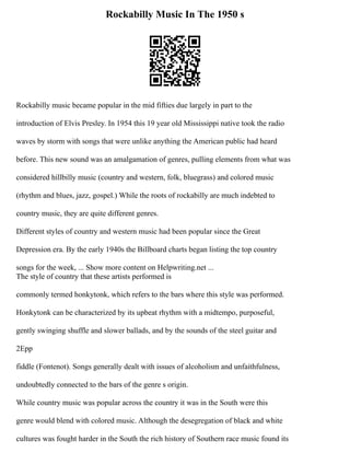 Rockabilly Music In The 1950 s
Rockabilly music became popular in the mid fifties due largely in part to the
introduction of Elvis Presley. In 1954 this 19 year old Mississippi native took the radio
waves by storm with songs that were unlike anything the American public had heard
before. This new sound was an amalgamation of genres, pulling elements from what was
considered hillbilly music (country and western, folk, bluegrass) and colored music
(rhythm and blues, jazz, gospel.) While the roots of rockabilly are much indebted to
country music, they are quite different genres.
Different styles of country and western music had been popular since the Great
Depression era. By the early 1940s the Billboard charts began listing the top country
songs for the week, ... Show more content on Helpwriting.net ...
The style of country that these artists performed is
commonly termed honkytonk, which refers to the bars where this style was performed.
Honkytonk can be characterized by its upbeat rhythm with a midtempo, purposeful,
gently swinging shuffle and slower ballads, and by the sounds of the steel guitar and
2Epp
fiddle (Fontenot). Songs generally dealt with issues of alcoholism and unfaithfulness,
undoubtedly connected to the bars of the genre s origin.
While country music was popular across the country it was in the South were this
genre would blend with colored music. Although the desegregation of black and white
cultures was fought harder in the South the rich history of Southern race music found its
 
