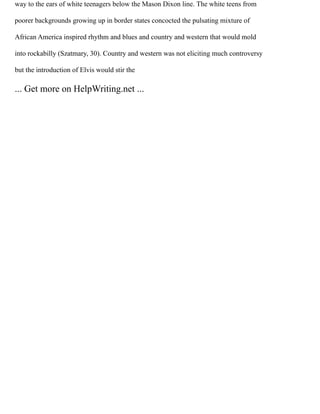 way to the ears of white teenagers below the Mason Dixon line. The white teens from
poorer backgrounds growing up in border states concocted the pulsating mixture of
African America inspired rhythm and blues and country and western that would mold
into rockabilly (Szatmary, 30). Country and western was not eliciting much controversy
but the introduction of Elvis would stir the
... Get more on HelpWriting.net ...
 