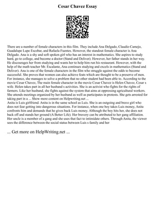 Cesar Chavez Essay
There are a number of female characters in this film. They include Ana Delgado, Claudio Camejo,
Guadalupe Lupe Escobar, and Rafaela Fuentes. However, the standout female character is Ana
Delgado. Ana is a shy and soft spoken girl who has an interest in mathematics. She aspires to study
hard, go to college, and become a doctor (Stand and Deliver). However, her father stands in her way.
He discourages her from studying and wants her to help him run his restaurant. However, with the
help of the math teacher Mr. Escalante, Ana continues studying and excels in mathematics (Stand and
Deliver). Ana is one of the female characters in the film who struggle against the odds to become
successful. She proves that women can also achieve feats which are thought to be a preserve of men.
For instance, she manages to solve a problem that no other student had been able to. According to the
movie Cesar Chavez, The main female character in the movie Cesar Chavez is Helen Chavez, Cesar s
wife. Helen takes part in all her husband s activities. She is an activist who fights for the rights of
farmers. Like her husband, she fights against the system that aims at oppressing agricultural workers.
She attends meetings organized by her husband as well as participates in protests. She gets arrested for
taking part in a ... Show more content on Helpwriting.net ...
Anita is Luis girlfriend. Anita is in the same school as Luis. She is an outgoing and brave girl who
does not fear getting into dangerous situations. For instance, when one boy takes Luis money, Anita
confronts him and demands that he gives back Luis money. Although the boy hits her, she does not
back off and stands her ground (A Better Life). Her bravery can be attributed to her gang affiliation.
Her uncle is a member of a gang and she uses that fact to intimidate others. Through Anita, the viewer
sees the difference between the social status between Luis s family and her
... Get more on HelpWriting.net ...
 