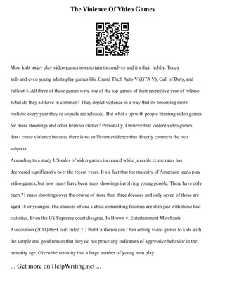 The Violence Of Video Games
Most kids today play video games to entertain themselves and it s their hobby. Today
kids and even young adults play games like Grand Theft Auto V (GTA V), Call of Duty, and
Fallout 4. All three of these games were one of the top games of their respective year of release.
What do they all have in common? They depict violence in a way that its becoming more
realistic every year they re sequels are released. But what s up with people blaming video games
for mass shootings and other heinous crimes? Personally, I believe that violent video games
don t cause violence because there is no sufficient evidence that directly connects the two
subjects.
According to a study US sales of video games increased while juvenile crime rates has
decreased significantly over the recent years. It s a fact that the majority of American teens play
video games, but how many have been mass shootings involving young people. There have only
been 71 mass shootings over the course of more than three decades and only seven of those are
aged 18 or younger. The chances of one s child committing felonies are slim just with those two
statistics. Even the US Supreme court disagree. In Brown v. Entertainment Merchants
Association (2011) the Court ruled 7 2 that California can t ban selling video games to kids with
the simple and good reason that they do not prove any indicators of aggressive behavior in the
minority age. Given the actuality that a large number of young men play
... Get more on HelpWriting.net ...
 