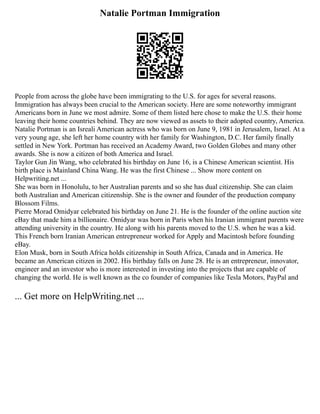 Natalie Portman Immigration
People from across the globe have been immigrating to the U.S. for ages for several reasons.
Immigration has always been crucial to the American society. Here are some noteworthy immigrant
Americans born in June we most admire. Some of them listed here chose to make the U.S. their home
leaving their home countries behind. They are now viewed as assets to their adopted country, America.
Natalie Portman is an Isreali American actress who was born on June 9, 1981 in Jerusalem, Israel. At a
very young age, she left her home country with her family for Washington, D.C. Her family finally
settled in New York. Portman has received an Academy Award, two Golden Globes and many other
awards. She is now a citizen of both America and Israel.
Taylor Gun Jin Wang, who celebrated his birthday on June 16, is a Chinese American scientist. His
birth place is Mainland China Wang. He was the first Chinese ... Show more content on
Helpwriting.net ...
She was born in Honolulu, to her Australian parents and so she has dual citizenship. She can claim
both Australian and American citizenship. She is the owner and founder of the production company
Blossom Films.
Pierre Morad Omidyar celebrated his birthday on June 21. He is the founder of the online auction site
eBay that made him a billionaire. Omidyar was born in Paris when his Iranian immigrant parents were
attending university in the country. He along with his parents moved to the U.S. when he was a kid.
This French born Iranian American entrepreneur worked for Apply and Macintosh before founding
eBay.
Elon Musk, born in South Africa holds citizenship in South Africa, Canada and in America. He
became an American citizen in 2002. His birthday falls on June 28. He is an entrepreneur, innovator,
engineer and an investor who is more interested in investing into the projects that are capable of
changing the world. He is well known as the co founder of companies like Tesla Motors, PayPal and
... Get more on HelpWriting.net ...
 