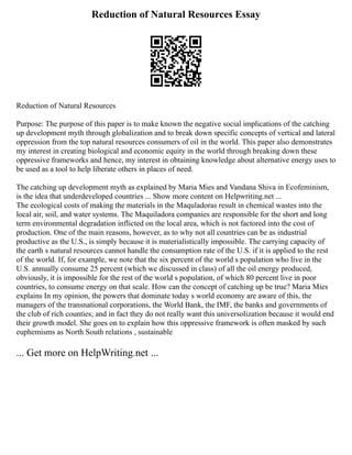 Reduction of Natural Resources Essay
Reduction of Natural Resources
Purpose: The purpose of this paper is to make known the negative social implications of the catching
up development myth through globalization and to break down specific concepts of vertical and lateral
oppression from the top natural resources consumers of oil in the world. This paper also demonstrates
my interest in creating biological and economic equity in the world through breaking down these
oppressive frameworks and hence, my interest in obtaining knowledge about alternative energy uses to
be used as a tool to help liberate others in places of need.
The catching up development myth as explained by Maria Mies and Vandana Shiva in Ecofeminism,
is the idea that underdeveloped countries ... Show more content on Helpwriting.net ...
The ecological costs of making the materials in the Maquladoras result in chemical wastes into the
local air, soil, and water systems. The Maquiladora companies are responsible for the short and long
term environmental degradation inflicted on the local area, which is not factored into the cost of
production. One of the main reasons, however, as to why not all countries can be as industrial
productive as the U.S., is simply because it is materialistically impossible. The carrying capacity of
the earth s natural resources cannot handle the consumption rate of the U.S. if it is applied to the rest
of the world. If, for example, we note that the six percent of the world s population who live in the
U.S. annually consume 25 percent (which we discussed in class) of all the oil energy produced,
obviously, it is impossible for the rest of the world s population, of which 80 percent live in poor
countries, to consume energy on that scale. How can the concept of catching up be true? Maria Mies
explains In my opinion, the powers that dominate today s world economy are aware of this, the
managers of the transnational corporations, the World Bank, the IMF, the banks and governments of
the club of rich counties; and in fact they do not really want this universolization because it would end
their growth model. She goes on to explain how this oppressive framework is often masked by such
euphemisms as North South relations , sustainable
... Get more on HelpWriting.net ...
 