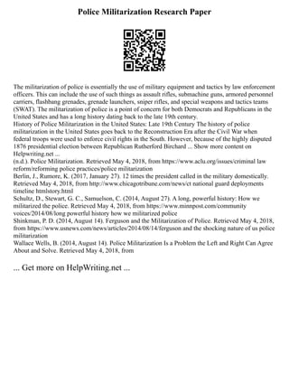 Police Militarization Research Paper
The militarization of police is essentially the use of military equipment and tactics by law enforcement
officers. This can include the use of such things as assault rifles, submachine guns, armored personnel
carriers, flashbang grenades, grenade launchers, sniper rifles, and special weapons and tactics teams
(SWAT). The militarization of police is a point of concern for both Democrats and Republicans in the
United States and has a long history dating back to the late 19th century.
History of Police Militarization in the United States: Late 19th Century The history of police
militarization in the United States goes back to the Reconstruction Era after the Civil War when
federal troops were used to enforce civil rights in the South. However, because of the highly disputed
1876 presidential election between Republican Rutherford Birchard ... Show more content on
Helpwriting.net ...
(n.d.). Police Militarization. Retrieved May 4, 2018, from https://www.aclu.org/issues/criminal law
reform/reforming police practices/police militarization
Berlin, J., Rumore, K. (2017, January 27). 12 times the president called in the military domestically.
Retrieved May 4, 2018, from http://www.chicagotribune.com/news/ct national guard deployments
timeline htmlstory.html
Schultz, D., Stewart, G. C., Samuelson, C. (2014, August 27). A long, powerful history: How we
militarized the police. Retrieved May 4, 2018, from https://www.minnpost.com/community
voices/2014/08/long powerful history how we militarized police
Shinkman, P. D. (2014, August 14). Ferguson and the Militarization of Police. Retrieved May 4, 2018,
from https://www.usnews.com/news/articles/2014/08/14/ferguson and the shocking nature of us police
militarization
Wallace Wells, B. (2014, August 14). Police Militarization Is a Problem the Left and Right Can Agree
About and Solve. Retrieved May 4, 2018, from
... Get more on HelpWriting.net ...
 
