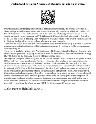 Understanding Latin America s International and Economic...
Prior to analyzing the ISI (Import Substitution Industrialization) model, it s benefits as well as its
shortcomings, a small introduction of how it came to be and why must be provided. As a product of
the 1930s economic crisis and wear and tear of the liberal model, ISI appears in Latin America as
another economic option, proposed by ECLA (Economic Commission for Latin America, dependent
of the UN) as a means of bringing Latin America out of stagnation and work towards industrialization
to eliminate its dependency on agriculture which was seen as vulnerable.
There are two critical ways in which this model must be examined, theoretically as well as its concrete
outcomes and policy implications within Latin American states. By looking at ... Show more content
on Helpwriting.net ...
Therefore, it was believed that Latin America instead of following outward looking development path
should instead pursue an ISI policy as the centre piece for a new inward directed development strategy
(Kay 5), following the beginning footsteps of the developed states.
Although its main goal was to strengthen the national economy to better compete in the global market,
ISI has had very controversial results. Positively speaking, it has resulted in a decrease in imports,
which has favoured certain national industries such as electric materials for construction, textiles,
chemicals, etc., the nationalization of natural resources, betterment of term of trade, state intervention
in economics (which led to the development of education, health and employment), strengthening of
social organizations, but most importantly, the consolidation of the middle class. On a negative note,
these nations led to become greatly dependent on technology, there was an increase of external capital
control over developed areas, an under qualified labour force for factory jobs, increase in prices of
manufactured goods and inflation, migration from rural to urban areas and as a result an increase in
social problems, and finally, the industrial sector did not bother to conquer external markets which
essentially contradicted the whole purpose of ISI. For these reasons ISI was seen as a
... Get more on HelpWriting.net ...
 