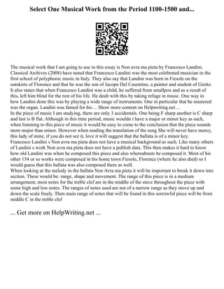 Select One Musical Work from the Period 1100-1500 and...
The musical work that I am going to use in this essay is Non avra ma pieta by Francesco Landini.
Classical Archives (2008) have noted that Francesco Landini was the most celebrated musician in the
first school of polyphonic music in Italy. They also say that Landini was born in Fiesole on the
outskirts of Florence and that he was the son of Jacopo Del Casentino, a painter and student of Giotto.
It also states that when Francesco Landini was a child, he suffered from smallpox and as a result of
this, left him blind for the rest of his life. He dealt with this by taking refuge in music. One way in
how Landini done this was by playing a wide range of instruments. One in particular that he mastered
was the organ. Landini was famed for his ... Show more content on Helpwriting.net ...
In the piece of music I am studying, there are only 3 accidentals. One being F sharp another is C sharp
and last is B flat. Although in this time period, music wouldn t have a major or minor key as such,
when listening to this piece of music it would be easy to come to the conclusion that the piece sounds
more major than minor. However when reading the translation of the song She will never have mercy,
this lady of mine, if you do not see it, love it will suggest that the ballata is of a minor key.
Francesco Landini s Non avra ma pieta does not have a musical background as such. Like many others
of Landini s work Non avra ma pieta does not have a publish data. This then makes it hard to know
how old Landini was when he composed this piece and also whereabouts he composed it. Most of his
other 154 or so works were composed in his home town Fiesole, Florence (where he also died) so I
would guess that this ballata was also composed there as well.
When looking at the melody in the ballata Non Avra ma pieta it will be important to break it down into
section. These would be: range, shape and movement. The range of this piece is in a medium
arrangement, most notes for the treble clef are in the middle of the stave throughout the piece with
some high and low notes. The ranges of notes used are not of a narrow range as they move up and
down the scale freely. Then main range of notes that will be found in this sorrowful piece will be from
middle C in the treble clef
... Get more on HelpWriting.net ...
 
