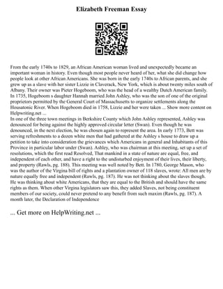 Elizabeth Freeman Essay
From the early 1740s to 1829, an African American woman lived and unexpectedly became an
important woman in history. Even though most people never heard of her, what she did change how
people look at other African Americans. She was born in the early 1740s to African parents, and she
grew up as a slave with her sister Lizzie in Claverack, New York, which is about twenty miles south of
Albany. Their owner was Pieter Hogeboom, who was the head of a wealthy Dutch American family.
In 1735, Hogeboom s daughter Hannah married John Ashley, who was the son of one of the original
proprietors permitted by the General Court of Massachusetts to organize settlements along the
Housatonic River. When Hogeboom died in 1758, Lizzie and her were taken ... Show more content on
Helpwriting.net ...
In one of the three town meetings in Berkshire County which John Ashley represented, Ashley was
denounced for being against the highly approved circular letter (Swan). Even though he was
denounced, in the next election, he was chosen again to represent the area. In early 1773, Bett was
serving refreshments to a dozen white men that had gathered at the Ashley s house to draw up a
petition to take into consideration the grievances which Americans in general and Inhabitants of this
Province in particular labor under (Swan). Ashley, who was chairman at this meeting, set up a set of
resolutions, which the first read Resolved, That mankind in a state of nature are equal, free, and
independent of each other, and have a right to the undisturbed enjoyment of their lives, their liberty,
and property (Rawls, pg. 188). This meeting was well noted by Bett. In 1780, George Mason, who
was the author of the Virgina bill of rights and a plantation owner of 118 slaves, wrote: All men are by
nature equally free and independent (Rawls, pg. 187). He was not thinking about the slaves though.
He was thinking about white Americans, that they are equal to the British and should have the same
rights as them. When other Virgina legislators saw this, they added Slaves, not being constituent
members of our society, could never pretend to any benefit from such maxim (Rawls, pg. 187). A
month later, the Declaration of Independence
... Get more on HelpWriting.net ...
 