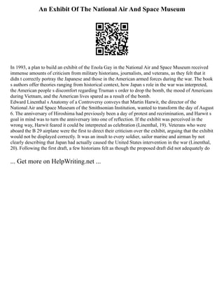 An Exhibit Of The National Air And Space Museum
In 1993, a plan to build an exhibit of the Enola Gay in the National Air and Space Museum received
immense amounts of criticism from military historians, journalists, and veterans, as they felt that it
didn t correctly portray the Japanese and those in the American armed forces during the war. The book
s authors offer theories ranging from historical context, how Japan s role in the war was interpreted,
the American people s discomfort regarding Truman s order to drop the bomb, the mood of Americans
during Vietnam, and the American lives spared as a result of the bomb.
Edward Linenthal s Anatomy of a Controversy conveys that Martin Harwit, the director of the
National Air and Space Museum of the Smithsonian Institution, wanted to transform the day of August
6. The anniversary of Hiroshima had previously been a day of protest and recrimination, and Harwit s
goal in mind was to turn the anniversary into one of reflection. If the exhibit was perceived in the
wrong way, Harwit feared it could be interpreted as celebration (Linenthal, 19). Veterans who were
aboard the B 29 airplane were the first to direct their criticism over the exhibit, arguing that the exhibit
would not be displayed correctly. It was an insult to every soldier, sailor marine and airman by not
clearly describing that Japan had actually caused the United States intervention in the war (Linenthal,
20). Following the first draft, a few historians felt as though the proposed draft did not adequately do
... Get more on HelpWriting.net ...
 