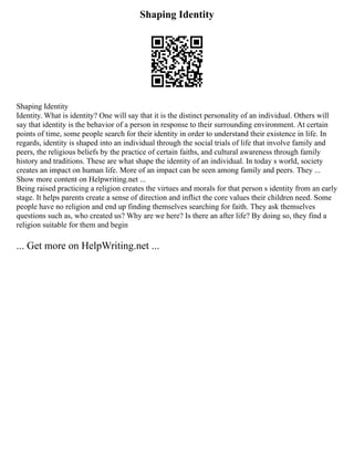 Shaping Identity
Shaping Identity
Identity. What is identity? One will say that it is the distinct personality of an individual. Others will
say that identity is the behavior of a person in response to their surrounding environment. At certain
points of time, some people search for their identity in order to understand their existence in life. In
regards, identity is shaped into an individual through the social trials of life that involve family and
peers, the religious beliefs by the practice of certain faiths, and cultural awareness through family
history and traditions. These are what shape the identity of an individual. In today s world, society
creates an impact on human life. More of an impact can be seen among family and peers. They ...
Show more content on Helpwriting.net ...
Being raised practicing a religion creates the virtues and morals for that person s identity from an early
stage. It helps parents create a sense of direction and inflict the core values their children need. Some
people have no religion and end up finding themselves searching for faith. They ask themselves
questions such as, who created us? Why are we here? Is there an after life? By doing so, they find a
religion suitable for them and begin
... Get more on HelpWriting.net ...
 
