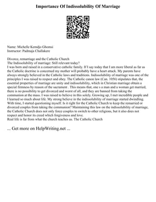 Importance Of Indissolubility Of Marriage
Name: Michelle Kemdjo Ghomsi
Instructor: Padmaja Challakere
Divorce, remarriage and the Catholic Church
The Indissolubility of marriage: Still relevant today?
I was born and raised in a conservative catholic family. If I say today that I am more liberal as far as
the Catholic doctrine is concerned my mother will probably have a heart attack. My parents have
always strongly believed in the Catholic laws and traditions. Indissolubility of marriage was one of the
principles I was raised to respect and obey. The Catholic canon law (Can. 1056) stipulates that, the
essential properties of marriage are unity and indissolubility, which in Christian marriage obtain a
special firmness by reason of the sacrament . This means that, one s a man and a woman get married,
there is no possibility to get divorced and worst of all, and they are banned from taking the
communion at the mass. I was raised to believe in this solely. Growing up, I met incredible people and
I learned so much about life. My strong believe in the indissolubility of marriage started dwindling.
With time, I started questioning myself. Is it right for the Catholic Church to keep the remarried or
divorced couples from taking the communion? Maintaining this law on the indissolubility of marriage,
the Catholic Church does not only force couples to switch to other religions, but it also does not
respect and honor its creed which forgiveness and love.
Real life is far from what the church teaches us. The Catholic Church
... Get more on HelpWriting.net ...
 