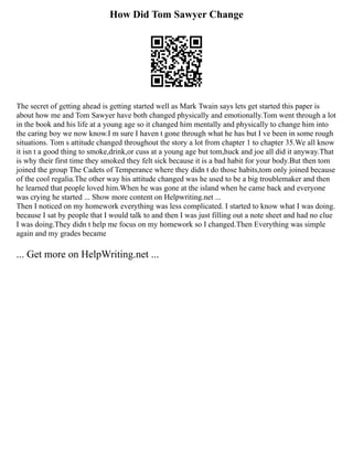 How Did Tom Sawyer Change
The secret of getting ahead is getting started well as Mark Twain says lets get started this paper is
about how me and Tom Sawyer have both changed physically and emotionally.Tom went through a lot
in the book and his life at a young age so it changed him mentally and physically to change him into
the caring boy we now know.I m sure I haven t gone through what he has but I ve been in some rough
situations. Tom s attitude changed throughout the story a lot from chapter 1 to chapter 35.We all know
it isn t a good thing to smoke,drink,or cuss at a young age but tom,huck and joe all did it anyway.That
is why their first time they smoked they felt sick because it is a bad habit for your body.But then tom
joined the group The Cadets of Temperance where they didn t do those habits,tom only joined because
of the cool regalia.The other way his attitude changed was he used to be a big troublemaker and then
he learned that people loved him.When he was gone at the island when he came back and everyone
was crying he started ... Show more content on Helpwriting.net ...
Then I noticed on my homework everything was less complicated. I started to know what I was doing.
because I sat by people that I would talk to and then I was just filling out a note sheet and had no clue
I was doing.They didn t help me focus on my homework so I changed.Then Everything was simple
again and my grades became
... Get more on HelpWriting.net ...
 