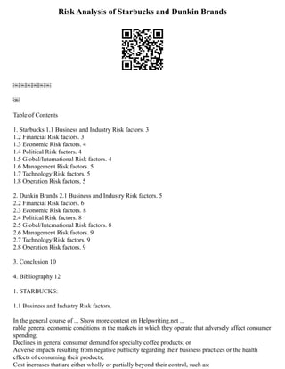 Risk Analysis of Starbucks and Dunkin Brands
￼￼￼￼￼￼
￼
Table of Contents
1. Starbucks 1.1 Business and Industry Risk factors. 3
1.2 Financial Risk factors. 3
1.3 Economic Risk factors. 4
1.4 Political Risk factors. 4
1.5 Global/International Risk factors. 4
1.6 Management Risk factors. 5
1.7 Technology Risk factors. 5
1.8 Operation Risk factors. 5
2. Dunkin Brands 2.1 Business and Industry Risk factors. 5
2.2 Financial Risk factors. 6
2.3 Economic Risk factors. 8
2.4 Political Risk factors. 8
2.5 Global/International Risk factors. 8
2.6 Management Risk factors. 9
2.7 Technology Risk factors. 9
2.8 Operation Risk factors. 9
3. Conclusion 10
4. Bibliography 12
1. STARBUCKS:
1.1 Business and Industry Risk factors.
In the general course of ... Show more content on Helpwriting.net ...
rable general economic conditions in the markets in which they operate that adversely affect consumer
spending;
Declines in general consumer demand for specialty coffee products; or
Adverse impacts resulting from negative publicity regarding their business practices or the health
effects of consuming their products;
Cost increases that are either wholly or partially beyond their control, such as:
 