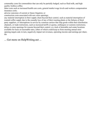 commodity costs for commodities that can only be partially hedged, such as fluid milk, and high
quality Arabica coffee;
labor costs such as increased health care costs, general market wage levels and workers compensation
insurance costs;
adverse outcomes of current or future litigation; or
construction costs associated with new store openings;
any material interruption in their supply chain beyond their control, such as material interruption of
roasted coffee supply due to the casualty loss of any of their roasting plants or the failures of third
party suppliers, or interruptions in service by common carriers that ship goods within their distribution
channels, or trade restrictions, such as increased tariffs or quotas, embargoes or customs restrictions;
delays in store openings for reasons beyond their control, or a lack of desirable real estate locations
available for lease at reasonable rates, either of which could keep us from meeting annual store
opening targets and, in turn, negatively impact net revenues, operating income and earnings per share;
the
... Get more on HelpWriting.net ...
 