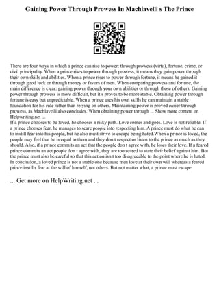Gaining Power Through Prowess In Machiavelli s The Prince
There are four ways in which a prince can rise to power: through prowess (virtu), fortune, crime, or
civil principality. When a prince rises to power through prowess, it means they gain power through
their own skills and abilities. When a prince rises to power through fortune, it means he gained it
through good luck or through money or favors of men. When comparing prowess and fortune, the
main difference is clear: gaining power through your own abilities or through those of others. Gaining
power through prowess is more difficult, but it s proves to be more stable. Obtaining power through
fortune is easy but unpredictable. When a prince uses his own skills he can maintain a stable
foundation for his rule rather than relying on others. Maintaining power is proved easier through
prowess, as Machiavelli also concludes. When obtaining power through ... Show more content on
Helpwriting.net ...
If a prince chooses to be loved, he chooses a risky path. Love comes and goes. Love is not reliable. If
a prince chooses fear, he manages to scare people into respecting him. A prince must do what he can
to instill fear into his people, but he also must strive to escape being hated.When a prince is loved, the
people may feel that he is equal to them and they don t respect or listen to the prince as much as they
should. Also, if a prince commits an act that the people don t agree with, he loses their love. If a feared
prince commits an act people don t agree with, they are too scared to state their belief against him. But
the prince must also be careful so that this action isn t too disagreeable to the point where he is hated.
In conclusion, a loved prince is not a stable one because men love at their own will whereas a feared
prince instills fear at the will of himself, not others. But not matter what, a prince must escape
... Get more on HelpWriting.net ...
 