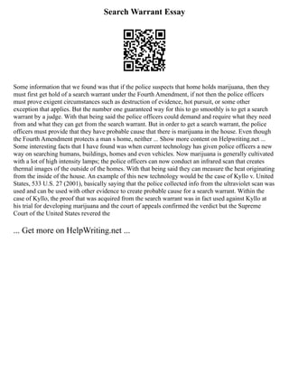 Search Warrant Essay
Some information that we found was that if the police suspects that home holds marijuana, then they
must first get hold of a search warrant under the Fourth Amendment, if not then the police officers
must prove exigent circumstances such as destruction of evidence, hot pursuit, or some other
exception that applies. But the number one guaranteed way for this to go smoothly is to get a search
warrant by a judge. With that being said the police officers could demand and require what they need
from and what they can get from the search warrant. But in order to get a search warrant, the police
officers must provide that they have probable cause that there is marijuana in the house. Even though
the Fourth Amendment protects a man s home, neither ... Show more content on Helpwriting.net ...
Some interesting facts that I have found was when current technology has given police officers a new
way on searching humans, buildings, homes and even vehicles. Now marijuana is generally cultivated
with a lot of high intensity lamps; the police officers can now conduct an infrared scan that creates
thermal images of the outside of the homes. With that being said they can measure the heat originating
from the inside of the house. An example of this new technology would be the case of Kyllo v. United
States, 533 U.S. 27 (2001), basically saying that the police collected info from the ultraviolet scan was
used and can be used with other evidence to create probable cause for a search warrant. Within the
case of Kyllo, the proof that was acquired from the search warrant was in fact used against Kyllo at
his trial for developing marijuana and the court of appeals confirmed the verdict but the Supreme
Court of the United States revered the
... Get more on HelpWriting.net ...
 