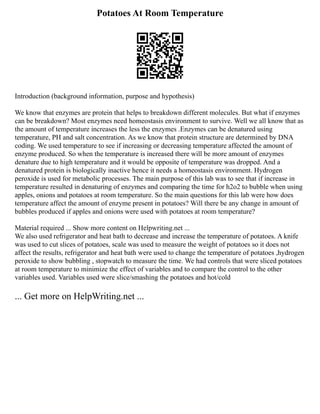 Potatoes At Room Temperature
Introduction (background information, purpose and hypothesis)
We know that enzymes are protein that helps to breakdown different molecules. But what if enzymes
can be breakdown? Most enzymes need homeostasis environment to survive. Well we all know that as
the amount of temperature increases the less the enzymes .Enzymes can be denatured using
temperature, PH and salt concentration. As we know that protein structure are determined by DNA
coding. We used temperature to see if increasing or decreasing temperature affected the amount of
enzyme produced. So when the temperature is increased there will be more amount of enzymes
denature due to high temperature and it would be opposite of temperature was dropped. And a
denatured protein is biologically inactive hence it needs a homeostasis environment. Hydrogen
peroxide is used for metabolic processes. The main purpose of this lab was to see that if increase in
temperature resulted in denaturing of enzymes and comparing the time for h2o2 to bubble when using
apples, onions and potatoes at room temperature. So the main questions for this lab were how does
temperature affect the amount of enzyme present in potatoes? Will there be any change in amount of
bubbles produced if apples and onions were used with potatoes at room temperature?
Material required ... Show more content on Helpwriting.net ...
We also used refrigerator and heat bath to decrease and increase the temperature of potatoes. A knife
was used to cut slices of potatoes, scale was used to measure the weight of potatoes so it does not
affect the results, refrigerator and heat bath were used to change the temperature of potatoes ,hydrogen
peroxide to show bubbling , stopwatch to measure the time. We had controls that were sliced potatoes
at room temperature to minimize the effect of variables and to compare the control to the other
variables used. Variables used were slice/smashing the potatoes and hot/cold
... Get more on HelpWriting.net ...
 