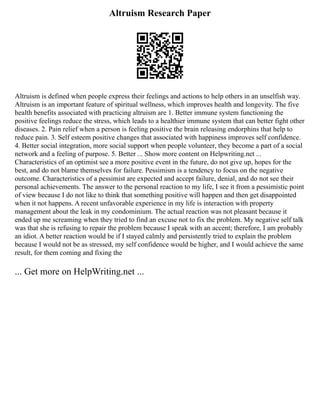 Altruism Research Paper
Altruism is defined when people express their feelings and actions to help others in an unselfish way.
Altruism is an important feature of spiritual wellness, which improves health and longevity. The five
health benefits associated with practicing altruism are 1. Better immune system functioning the
positive feelings reduce the stress, which leads to a healthier immune system that can better fight other
diseases. 2. Pain relief when a person is feeling positive the brain releasing endorphins that help to
reduce pain. 3. Self esteem positive changes that associated with happiness improves self confidence.
4. Better social integration, more social support when people volunteer, they become a part of a social
network and a feeling of purpose. 5. Better ... Show more content on Helpwriting.net ...
Characteristics of an optimist see a more positive event in the future, do not give up, hopes for the
best, and do not blame themselves for failure. Pessimism is a tendency to focus on the negative
outcome. Characteristics of a pessimist are expected and accept failure, denial, and do not see their
personal achievements. The answer to the personal reaction to my life, I see it from a pessimistic point
of view because I do not like to think that something positive will happen and then get disappointed
when it not happens. A recent unfavorable experience in my life is interaction with property
management about the leak in my condominium. The actual reaction was not pleasant because it
ended up me screaming when they tried to find an excuse not to fix the problem. My negative self talk
was that she is refusing to repair the problem because I speak with an accent; therefore, I am probably
an idiot. A better reaction would be if I stayed calmly and persistently tried to explain the problem
because I would not be as stressed, my self confidence would be higher, and I would achieve the same
result, for them coming and fixing the
... Get more on HelpWriting.net ...
 