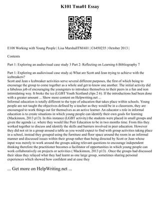 K101 Tma01 Essay
E108 Working with Young People | Lisa MarshallTMA01 | C6450235 | October 2013 |
Contents
Part 1: Exploring an audiovisual case study 3 Part 2: Reflecting on Learning 6 Bibliography 7
Part 1: Exploring an audiovisual case study a) What are Scott and Jean trying to achieve with the
icebreakers?
Scott and Jean s Icebreaker activities serve several different purposes, the first of which being to
encourage the group to come together as a whole and get to know one another. The initial activity did
a fabulous job of encouraging the youngsters to introduce themselves to their peers in a fun and non
intimidating way. It broke the ice (LGBT Youth Scotland clips 2 6). If the introductions had been done
with a greater amount ... Show more content on Helpwriting.net ...
Informal education is totally different to the type of education that takes place within schools. Young
people are not taught the objectives defined by a teacher as they would be in a classroom, they are
encouraged to work things out for themselves as an active learner. An educator s role in informal
education is to create situations in which young people can identify their own goals for learning
(Mackinnon, 2013 p13). In this instance (LGBT activity) the students were placed in small groups and
given the agenda i.e. where they would like Peer Education to be in two months time. From this they
worked together to discuss and identify the skills and barriers involved in peer education. However
they did not sit in a group around a table as you would expect to find with group activities taking place
in a school, instead they grouped using the furniture and floor space around the room in an informal
manner and discussed issues within their group rather than being directed by Scott or Jean whose
input was merely to work around the groups asking relevant questions to encourage independent
thinking therefore the practitioner becomes a facilitator of opportunities in which young people can
work collaboratively on projects or activities ( Mackinnon, 2013 p13) . Once the groups had discussed
their ideas they relayed what they had learnt as one large group, sometimes sharing personal
experiences which showed how confident and at ease they
... Get more on HelpWriting.net ...
 