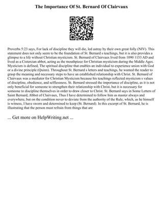 The Importance Of St. Bernard Of Clairvaux
Proverbs 5:23 says, For lack of discipline they will die, led astray by their own great folly (NIV). This
statement does not only seem to be the foundation of St. Bernard s teachings, but it is also provides a
glimpse to a life without Christian mysticism. St. Bernard of Clairvaux lived from 1090 1153 AD and
lived as a Cistercian abbot, acting as the mouthpiece for Christian mysticism during the Middle Ages.
Mysticism is defined, The spiritual discipline that enables an individual to experience union with God
or a divine principle (Quinn). Throughout St. Bernard s letters and teachings, he wanted the reader to
grasp the meaning and necessary steps to have an established relationship with Christ. St. Bernard of
Clairvaux was a mediator for Christian Mysticism because his teachings reflected mysticism s values
of discipline, obedience, and selflessness. St. Bernard stressed the importance of discipline, as it is not
only beneficial for someone to strengthen their relationship with Christ, but it is necessary for
someone to discipline themselves in order to draw closer to Christ. St. Bernard says in Some Letters of
Saint Bernard, Abbot of Clairvaux, Thus I have determined to follow him as master always and
everywhere, but on the condition never to deviate from the authority of the Rule, which, as he himself
is witness, I have sworn and determined to keep (St. Bernard). In this excerpt of St. Bernard, he is
illustrating that the person must refrain from things that are
... Get more on HelpWriting.net ...
 