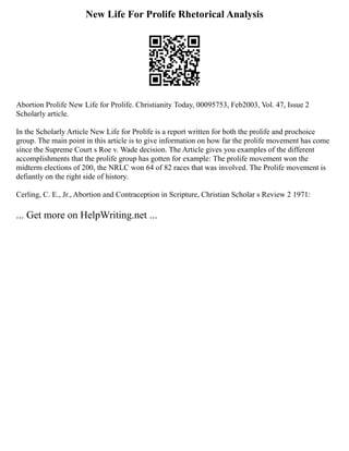New Life For Prolife Rhetorical Analysis
Abortion Prolife New Life for Prolife. Christianity Today, 00095753, Feb2003, Vol. 47, Issue 2
Scholarly article.
In the Scholarly Article New Life for Prolife is a report written for both the prolife and prochoice
group. The main point in this article is to give information on how far the prolife movement has come
since the Supreme Court s Roe v. Wade decision. The Article gives you examples of the different
accomplishments that the prolife group has gotten for example: The prolife movement won the
midterm elections of 200, the NRLC won 64 of 82 races that was involved. The Prolife movement is
defiantly on the right side of history.
Cerling, C. E., Jr., Abortion and Contraception in Scripture, Christian Scholar s Review 2 1971:
... Get more on HelpWriting.net ...
 